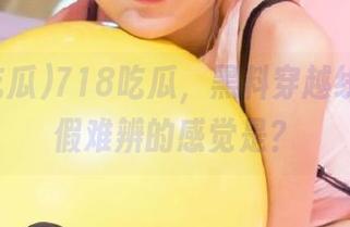 718吃瓜，黑料穿越线路，真假难辨的感觉是？