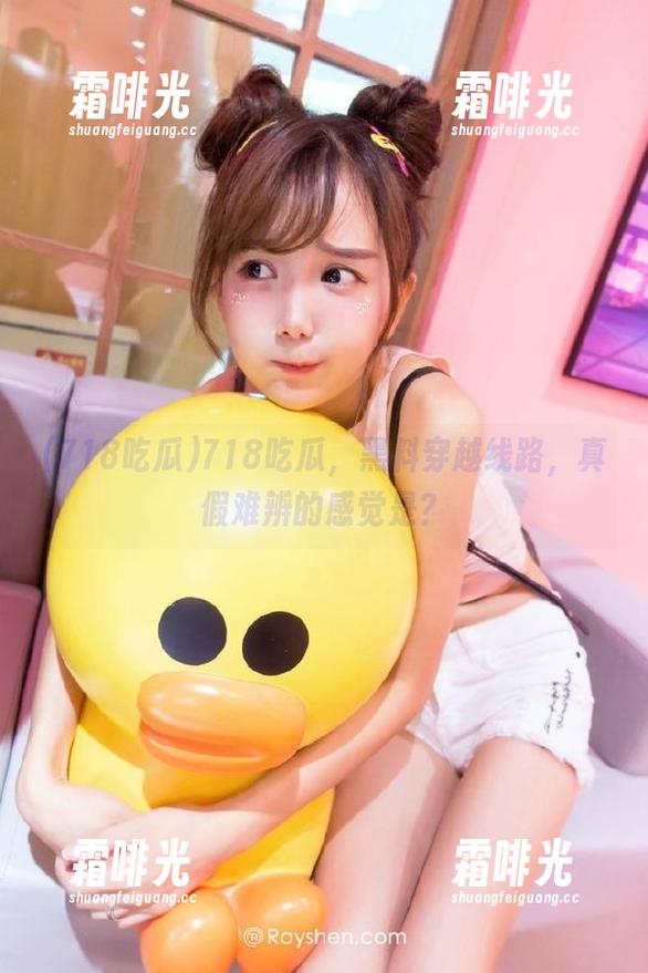 718吃瓜，黑料穿越线路，真假难辨的感觉是？