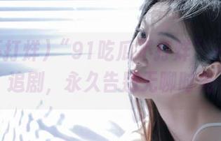 “91吃瓜不打烊”——在线追剧，永久告别无聊时光