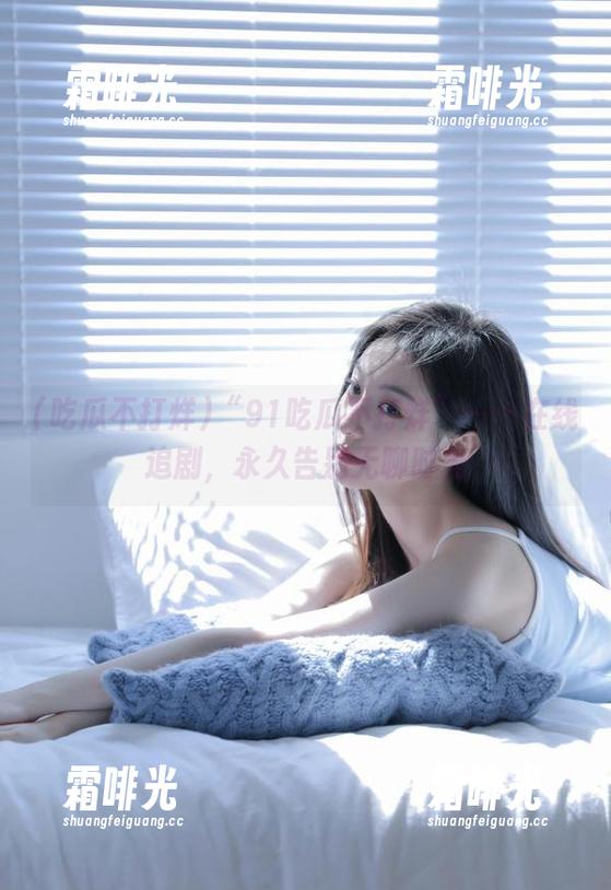 “91吃瓜不打烊”——在线追剧，永久告别无聊时光