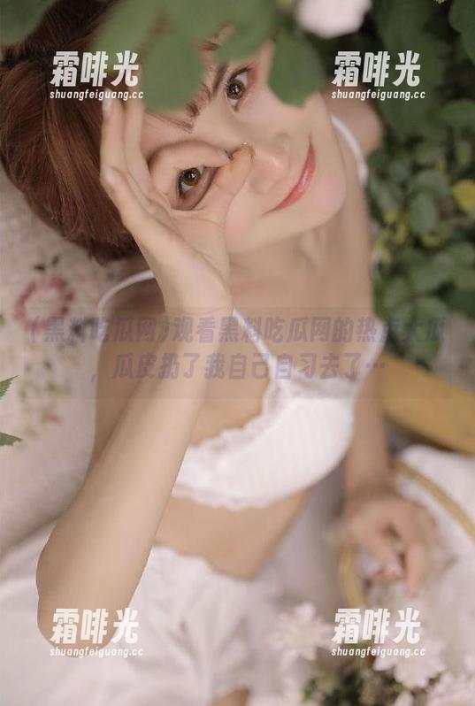 黑料吃瓜网 观看黑料吃瓜网的热点大瓜,瓜皮扔了我自己自习去了…